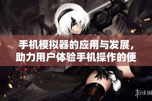 手机模拟器的应用与发展，助力用户体验手机操作的便利性