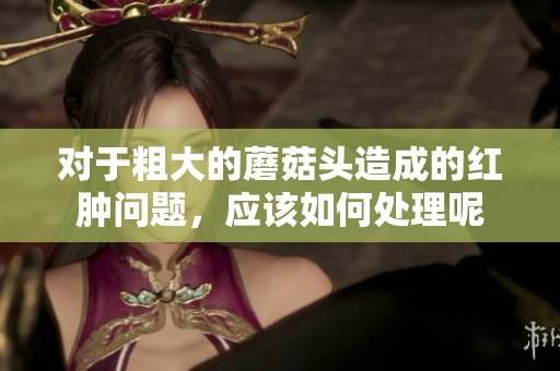 对于粗大的蘑菇头造成的红肿问题，应该如何处理呢