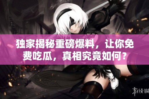 独家揭秘重磅爆料，让你免费吃瓜，真相究竟如何？