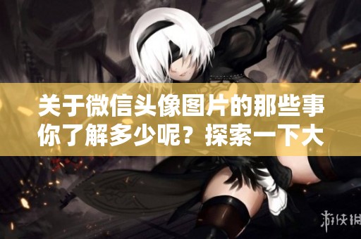 关于微信头像图片的那些事你了解多少呢？探索一下大家的微信头像图片吧！