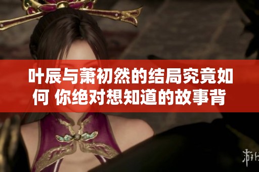 叶辰与萧初然的结局究竟如何 你绝对想知道的故事背后揭秘