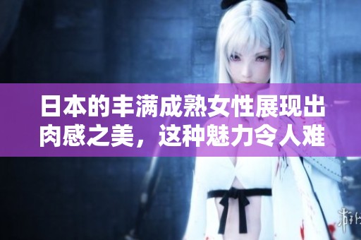 日本的丰满成熟女性展现出肉感之美，这种魅力令人难以抗拒