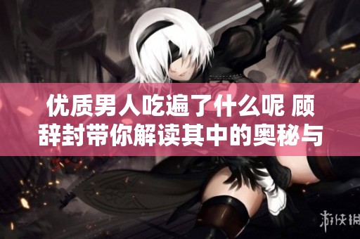优质男人吃遍了什么呢 顾辞封带你解读其中的奥秘与故事