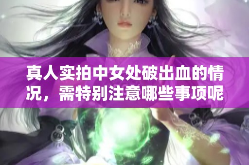 真人实拍中女处破出血的情况，需特别注意哪些事项呢