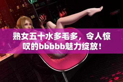 熟女五十水多毛多，令人惊叹的bbbbb魅力绽放！