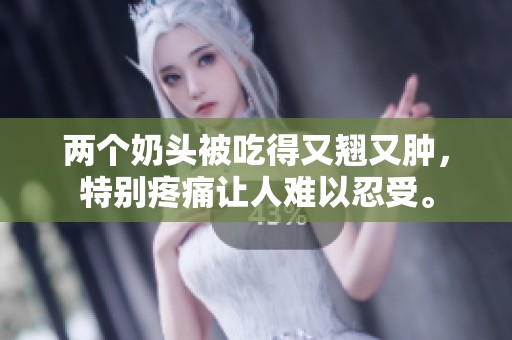 两个奶头被吃得又翘又肿，特别疼痛让人难以忍受。