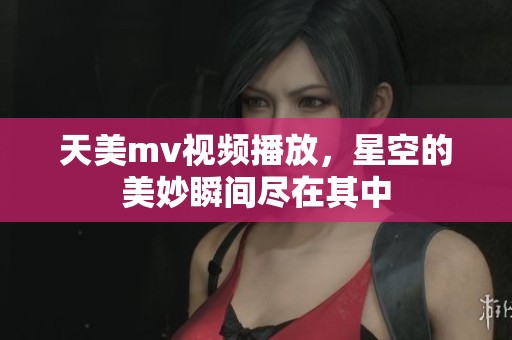 天美mv视频播放，星空的美妙瞬间尽在其中