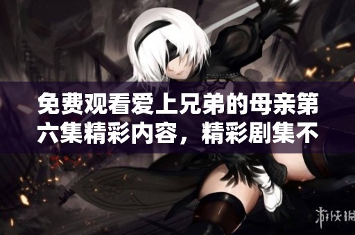 免费观看爱上兄弟的母亲第六集精彩内容，精彩剧集不容错过