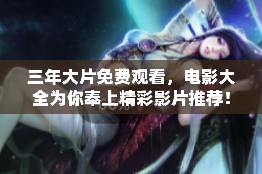 三年大片免费观看，电影大全为你奉上精彩影片推荐！
