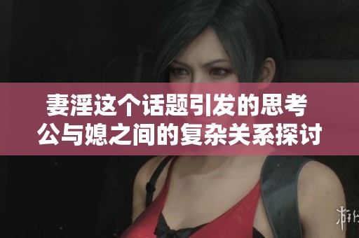 妻淫这个话题引发的思考 公与媳之间的复杂关系探讨