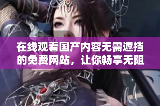 在线观看国产内容无需遮挡的免费网站，让你畅享无阻又爽的体验