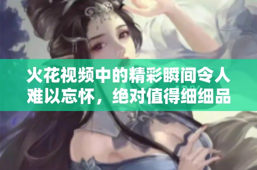火花视频中的精彩瞬间令人难以忘怀，绝对值得细细品味与欣赏