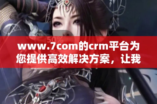 www.7com的crm平台为您提供高效解决方案，让我们一起探索其强大功能
