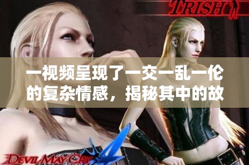 一视频呈现了一交一乱一伦的复杂情感，揭秘其中的故事与玄机