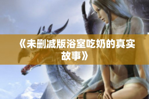《未删减版浴室吃奶的真实故事》