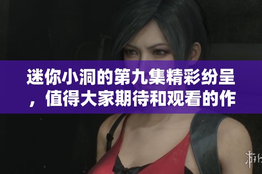 迷你小洞的第九集精彩纷呈，值得大家期待和观看的作品！
