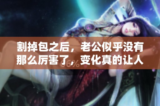割掉包之后，老公似乎没有那么厉害了，变化真的让人惊讶