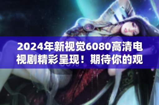 2024年新视觉6080高清电视剧精彩呈现！期待你的观看体验与感受！
