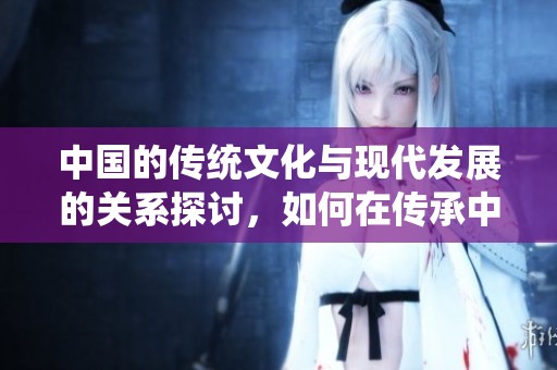 中国的传统文化与现代发展的关系探讨，如何在传承中创新与融合