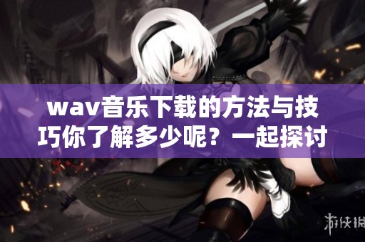 w**音乐下载的方法与技巧你了解多少呢？一起探讨如何轻松下载w**音乐吧！