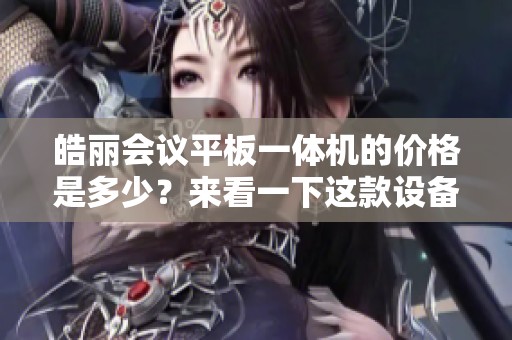 皓丽会议平板一体机的价格是多少？来看一下这款设备的定价信息。