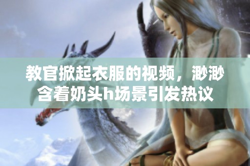 教官掀起衣服的视频，渺渺含着奶头h场景引发热议