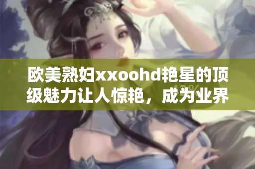欧美**xxoohd艳星的顶级魅力让人惊艳，成为业界瞩目的焦点与象征