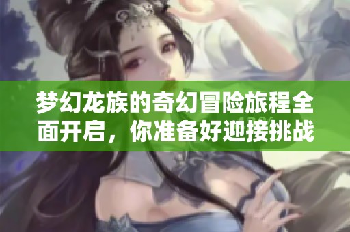 梦幻龙族的奇幻冒险旅程全面开启，你准备好迎接挑战了吗