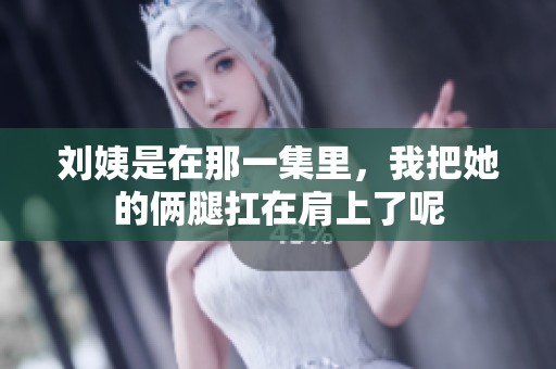 刘姨是在那一集里，我把她的俩腿扛在肩上了呢