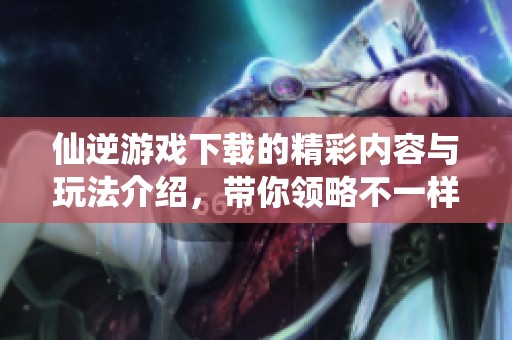 仙逆游戏下载的精彩内容与玩法介绍，带你领略不一样的游戏体验
