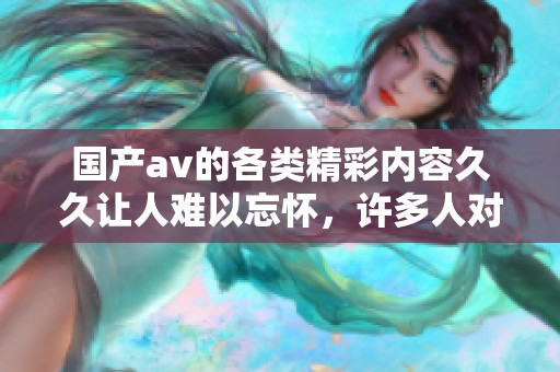 国产**的各类精彩内容**让人难以忘怀，许多人对此情有独钟