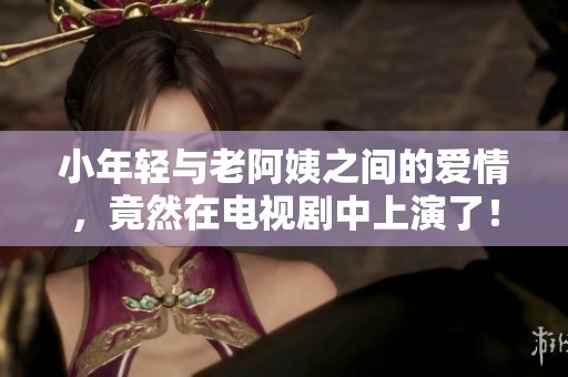 小年轻与老阿姨之间的爱情，竟然在电视剧中上演了！