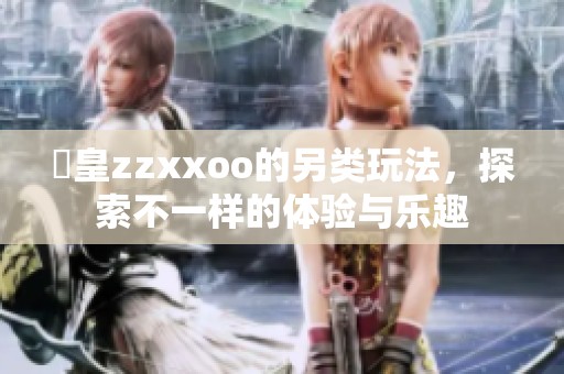 嘼皇zzxxoo的另类玩法，探索不一样的体验与乐趣