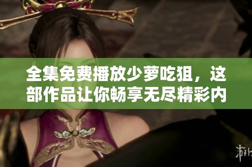 全集免费播放少萝吃狙，这部作品让你畅享无尽精彩内容
