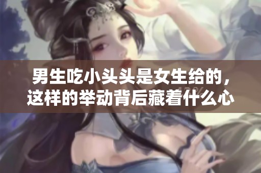 男生吃小头头是女生给的，这样的举动背后藏着什么心思呢