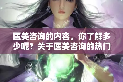 医美咨询的内容，你了解多少呢？关于医美咨询的热门问题解答。