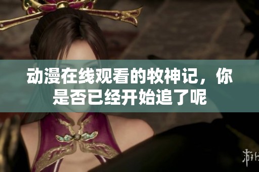 动漫在线观看的牧神记，你是否已经开始追了呢