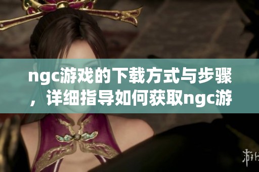 ngc游戏的下载方式与步骤，详细指导如何获取ngc游戏下载资源