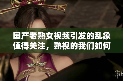 国产老熟女视频引发的乱象值得关注，熟视的我们如何看待它们？