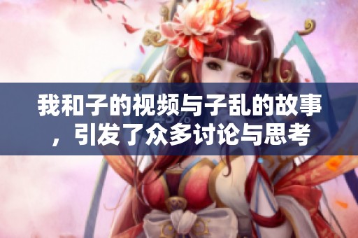 我和子的视频与子乱的故事，引发了众多讨论与思考