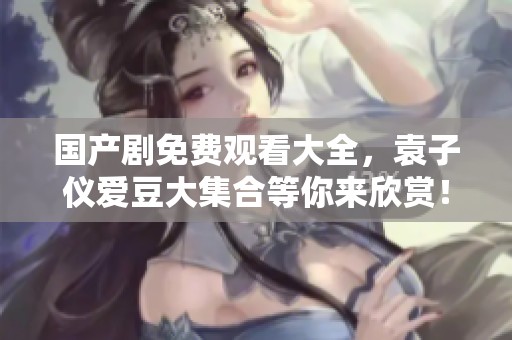 国产剧免费观看大全，袁子仪爱豆大集合等你来欣赏！
