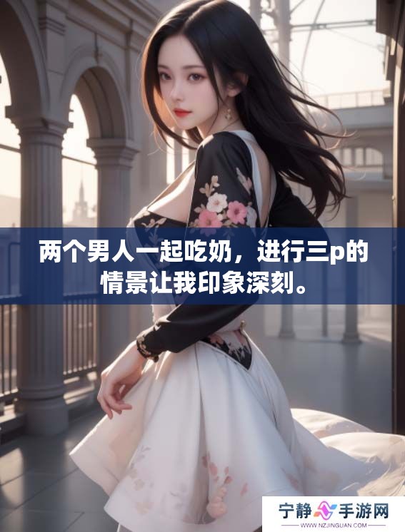 两个男人一起吃奶，进行三p的情景让我印象深刻。