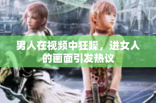 男人在视频中狂躁，进女人的画面引发热议