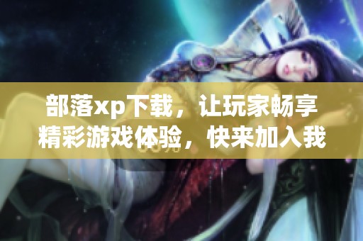 部落xp下载，让玩家畅享精彩游戏体验，快来加入我们吧！