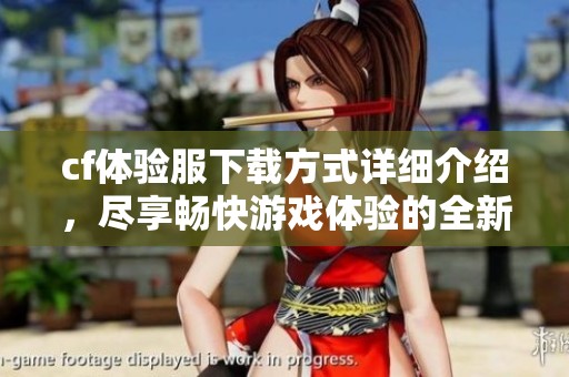 cf体验服下载方式详细介绍，尽享畅快游戏体验的全新机会