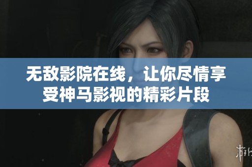 无敌影院在线，让你尽情享受神马影视的精彩片段
