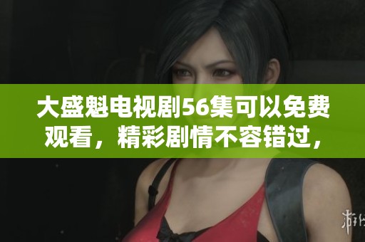 大盛魁电视剧56集可以免费观看，精彩剧情不容错过，快来观看吧！