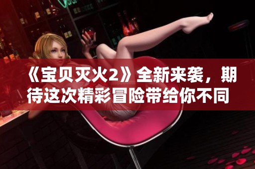 《宝贝灭火2》全新来袭，期待这次精彩冒险带给你不同体验
