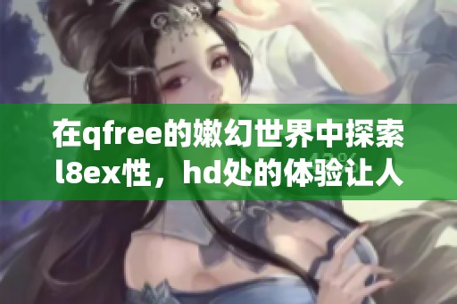 在qfree的嫩幻世界中探索l8ex性，hd处的体验让人难以忘怀