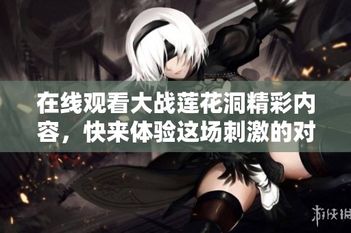 在线观看大战莲花洞精彩内容，快来体验这场刺激的对决吧！